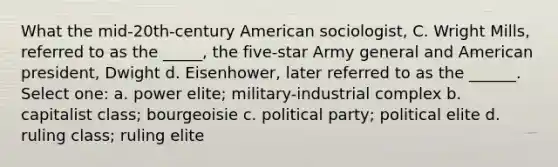 What the mid-20th-century American sociologist, C. Wright Mills, referred to as the _____, the five-star Army general and American president, Dwight d. Eisenhower, later referred to as the ______. Select one: a. power elite; military-industrial complex b. capitalist class; bourgeoisie c. political party; political elite d. ruling class; ruling elite