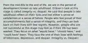 From the mid-60s to the end of life, we are in the period of development known as late adulthood. Erikson's task at this stage is called integrity vs. despair. He said that people in late adulthood reflect on their lives and feel either a sense of satisfaction or a sense of failure. People who feel proud of their accomplishments feel a sense of integrity, and they can look back on their lives with few regrets. However, people who are not successful at this stage may feel as if their life has been wasted. They focus on what "would have," "should have," and "could have" been. They face the end of their lives with feelings of bitterness, depression, and despair. (Integrity vs. Despair)