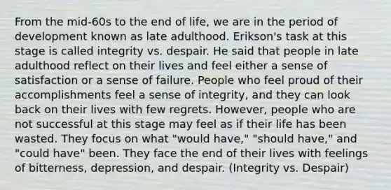 From the mid-60s to the end of life, we are in the period of development known as late adulthood. Erikson's task at this stage is called integrity vs. despair. He said that people in late adulthood reflect on their lives and feel either a sense of satisfaction or a sense of failure. People who feel proud of their accomplishments feel a sense of integrity, and they can look back on their lives with few regrets. However, people who are not successful at this stage may feel as if their life has been wasted. They focus on what "would have," "should have," and "could have" been. They face the end of their lives with feelings of bitterness, depression, and despair. (Integrity vs. Despair)