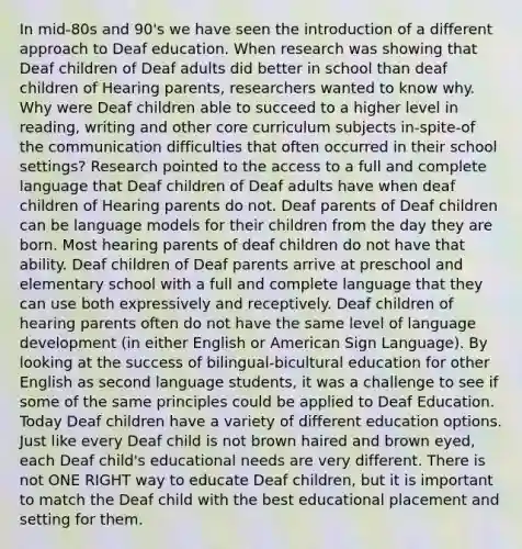 In mid-80s and 90's we have seen the introduction of a different approach to Deaf education. When research was showing that Deaf children of Deaf adults did better in school than deaf children of Hearing parents, researchers wanted to know why. Why were Deaf children able to succeed to a higher level in reading, writing and other core curriculum subjects in-spite-of the communication difficulties that often occurred in their school settings? Research pointed to the access to a full and complete language that Deaf children of Deaf adults have when deaf children of Hearing parents do not. Deaf parents of Deaf children can be language models for their children from the day they are born. Most hearing parents of deaf children do not have that ability. Deaf children of Deaf parents arrive at preschool and elementary school with a full and complete language that they can use both expressively and receptively. Deaf children of hearing parents often do not have the same level of language development (in either English or American Sign Language). By looking at the success of bilingual-bicultural education for other English as second language students, it was a challenge to see if some of the same principles could be applied to Deaf Education. Today Deaf children have a variety of different education options. Just like every Deaf child is not brown haired and brown eyed, each Deaf child's educational needs are very different. There is not ONE RIGHT way to educate Deaf children, but it is important to match the Deaf child with the best educational placement and setting for them.