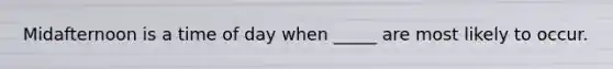 Midafternoon is a time of day when _____ are most likely to occur.