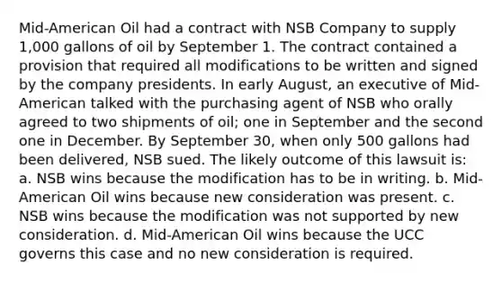 Mid-American Oil had a contract with NSB Company to supply 1,000 gallons of oil by September 1. The contract contained a provision that required all modifications to be written and signed by the company presidents. In early August, an executive of Mid-American talked with the purchasing agent of NSB who orally agreed to two shipments of oil; one in September and the second one in December. By September 30, when only 500 gallons had been delivered, NSB sued. The likely outcome of this lawsuit is: a. NSB wins because the modification has to be in writing. b. Mid-American Oil wins because new consideration was present. c. NSB wins because the modification was not supported by new consideration. d. Mid-American Oil wins because the UCC governs this case and no new consideration is required.