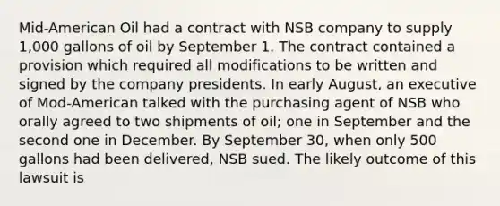 Mid-American Oil had a contract with NSB company to supply 1,000 gallons of oil by September 1. The contract contained a provision which required all modifications to be written and signed by the company presidents. In early August, an executive of Mod-American talked with the purchasing agent of NSB who orally agreed to two shipments of oil; one in September and the second one in December. By September 30, when only 500 gallons had been delivered, NSB sued. The likely outcome of this lawsuit is