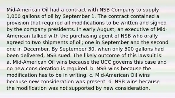 Mid-American Oil had a contract with NSB Company to supply 1,000 gallons of oil by September 1. The contract contained a provision that required all modifications to be written and signed by the company presidents. In early August, an executive of Mid-American talked with the purchasing agent of NSB who orally agreed to two shipments of oil; one in September and the second one in December. By September 30, when only 500 gallons had been delivered, NSB sued. The likely outcome of this lawsuit is: a. Mid-American Oil wins because the UCC governs this case and no new consideration is required. b. NSB wins because the modification has to be in writing. c. Mid-American Oil wins because new consideration was present. d. NSB wins because the modification was not supported by new consideration.