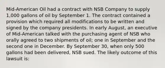 Mid-American Oil had a contract with NSB Company to supply 1,000 gallons of oil by September 1. The contract contained a provision which required all modifications to be written and signed by the company presidents. In early August, an executive of Mid-American talked with the purchasing agent of NSB who orally agreed to two shipments of oil; one in September and the second one in December. By September 30, when only 500 gallons had been delivered, NSB sued. The likely outcome of this lawsuit is: