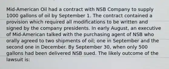 Mid-American Oil had a contract with NSB Company to supply 1000 gallons of oil by September 1. The contract contained a provision which required all modifications to be written and signed by the company presidents. In early August, an executive of Mid-American talked with the purchasing agent of NSB who orally agreed to two shipments of oil; one in September and the second one in December. By September 30, when only 500 gallons had been delivered NSB sued. The likely outcome of the lawsuit is: