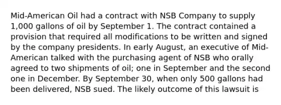 Mid-American Oil had a contract with NSB Company to supply 1,000 gallons of oil by September 1. The contract contained a provision that required all modifications to be written and signed by the company presidents. In early August, an executive of Mid-American talked with the purchasing agent of NSB who orally agreed to two shipments of oil; one in September and the second one in December. By September 30, when only 500 gallons had been delivered, NSB sued. The likely outcome of this lawsuit is