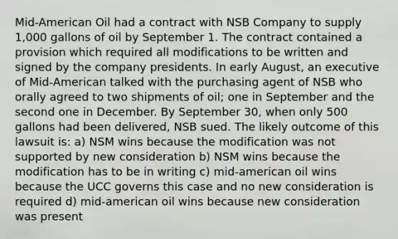 Mid-American Oil had a contract with NSB Company to supply 1,000 gallons of oil by September 1. The contract contained a provision which required all modifications to be written and signed by the company presidents. In early August, an executive of Mid-American talked with the purchasing agent of NSB who orally agreed to two shipments of oil; one in September and the second one in December. By September 30, when only 500 gallons had been delivered, NSB sued. The likely outcome of this lawsuit is: a) NSM wins because the modification was not supported by new consideration b) NSM wins because the modification has to be in writing c) mid-american oil wins because the UCC governs this case and no new consideration is required d) mid-american oil wins because new consideration was present