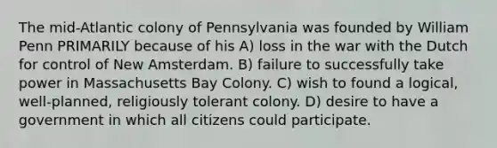 The mid-Atlantic colony of Pennsylvania was founded by William Penn PRIMARILY because of his A) loss in the war with the Dutch for control of New Amsterdam. B) failure to successfully take power in Massachusetts Bay Colony. C) wish to found a logical, well-planned, religiously tolerant colony. D) desire to have a government in which all citizens could participate.