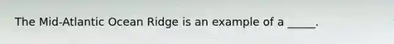 The Mid-Atlantic Ocean Ridge is an example of a _____.