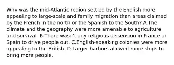 Why was the mid-Atlantic region settled by the English more appealing to large-scale and family migration than areas claimed by the French in the north or the Spanish to the South? A.The climate and the geography were more amenable to agriculture and survival. B.There wasn't any religious dissension in France or Spain to drive people out. C.English-speaking colonies were more appealing to the British. D.Larger harbors allowed more ships to bring more people.