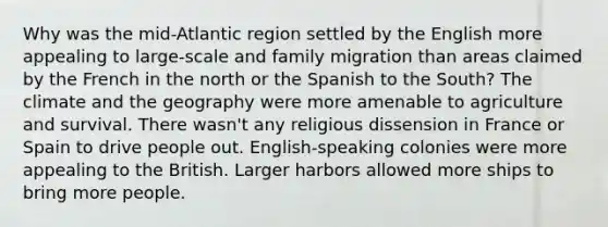 Why was the mid-Atlantic region settled by the English more appealing to large-scale and family migration than areas claimed by the French in the north or the Spanish to the South? The climate and the geography were more amenable to agriculture and survival. There wasn't any religious dissension in France or Spain to drive people out. English-speaking colonies were more appealing to the British. Larger harbors allowed more ships to bring more people.