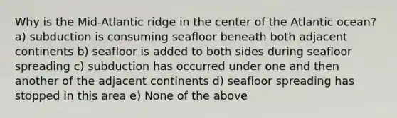 Why is the Mid-Atlantic ridge in the center of the Atlantic ocean? a) subduction is consuming seafloor beneath both adjacent continents b) seafloor is added to both sides during seafloor spreading c) subduction has occurred under one and then another of the adjacent continents d) seafloor spreading has stopped in this area e) None of the above