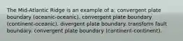 The Mid-Atlantic Ridge is an example of a: convergent plate boundary (oceanic-oceanic). convergent plate boundary (continent-oceanic). divergent plate boundary. transform fault boundary. convergent plate boundary (continent-continent).