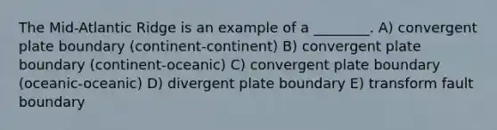 The Mid-Atlantic Ridge is an example of a ________. A) convergent plate boundary (continent-continent) B) convergent plate boundary (continent-oceanic) C) convergent plate boundary (oceanic-oceanic) D) divergent plate boundary E) transform fault boundary