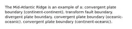 The Mid-Atlantic Ridge is an example of a: convergent plate boundary (continent-continent). transform fault boundary. divergent plate boundary. convergent plate boundary (oceanic-oceanic). convergent plate boundary (continent-oceanic).