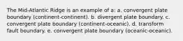 The Mid-Atlantic Ridge is an example of a: a. convergent plate boundary (continent-continent). b. divergent plate boundary. c. convergent plate boundary (continent-oceanic). d. transform fault boundary. e. convergent plate boundary (oceanic-oceanic).