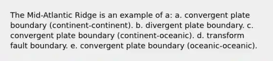 The Mid-Atlantic Ridge is an example of a: a. convergent plate boundary (continent-continent). b. divergent plate boundary. c. convergent plate boundary (continent-oceanic). d. transform fault boundary. e. convergent plate boundary (oceanic-oceanic).