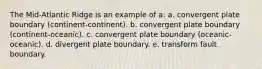 The Mid-Atlantic Ridge is an example of a: a. convergent plate boundary (continent-continent). b. convergent plate boundary (continent-oceanic). c. convergent plate boundary (oceanic-oceanic). d. divergent plate boundary. e. transform fault boundary.