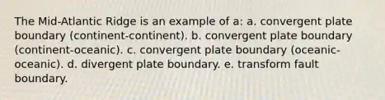 The Mid-Atlantic Ridge is an example of a: a. convergent plate boundary (continent-continent). b. convergent plate boundary (continent-oceanic). c. convergent plate boundary (oceanic-oceanic). d. divergent plate boundary. e. transform fault boundary.