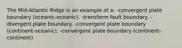 The Mid-Atlantic Ridge is an example of a: -convergent plate boundary (oceanic-oceanic). -transform fault boundary. -divergent plate boundary. -convergent plate boundary (continent-oceanic). -convergent plate boundary (continent-continent)