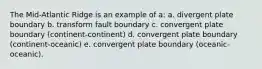 The Mid-Atlantic Ridge is an example of a: a. divergent plate boundary b. transform fault boundary c. convergent plate boundary (continent-continent) d. convergent plate boundary (continent-oceanic) e. convergent plate boundary (oceanic-oceanic).