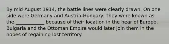 By mid-August 1914, the battle lines were clearly drawn. On one side were Germany and Austria-Hungary. They were known as the ____________ because of their location in the hear of Europe. Bulgaria and the Ottoman Empire would later join them in the hopes of regaining lost territory.