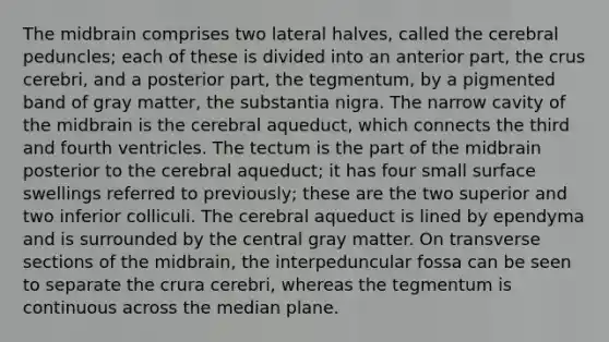 The midbrain comprises two lateral halves, called the cerebral peduncles; each of these is divided into an anterior part, the crus cerebri, and a posterior part, the tegmentum, by a pigmented band of gray matter, the substantia nigra. The narrow cavity of the midbrain is the cerebral aqueduct, which connects the third and fourth ventricles. The tectum is the part of the midbrain posterior to the cerebral aqueduct; it has four small surface swellings referred to previously; these are the two superior and two inferior colliculi. The cerebral aqueduct is lined by ependyma and is surrounded by the central gray matter. On transverse sections of the midbrain, the interpeduncular fossa can be seen to separate the crura cerebri, whereas the tegmentum is continuous across the median plane.