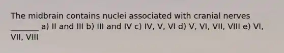 The midbrain contains nuclei associated with cranial nerves _______ a) II and III b) III and IV c) IV, V, VI d) V, VI, VII, VIII e) VI, VII, VIII