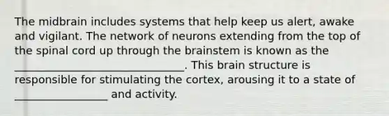 The midbrain includes systems that help keep us alert, awake and vigilant. The network of neurons extending from the top of the spinal cord up through the brainstem is known as the _______________________________. This brain structure is responsible for stimulating the cortex, arousing it to a state of _________________ and activity.