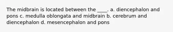 The midbrain is located between the ____. a. diencephalon and pons c. medulla oblongata and midbrain b. cerebrum and diencephalon d. mesencephalon and pons