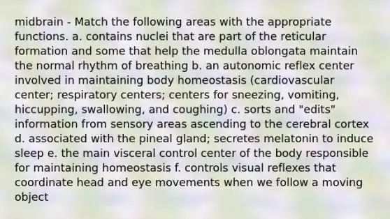 midbrain - Match the following areas with the appropriate functions. a. contains nuclei that are part of the reticular formation and some that help the medulla oblongata maintain the normal rhythm of breathing b. an autonomic reflex center involved in maintaining body homeostasis (cardiovascular center; respiratory centers; centers for sneezing, vomiting, hiccupping, swallowing, and coughing) c. sorts and "edits" information from sensory areas ascending to the cerebral cortex d. associated with the pineal gland; secretes melatonin to induce sleep e. the main visceral control center of the body responsible for maintaining homeostasis f. controls visual reflexes that coordinate head and eye movements when we follow a moving object