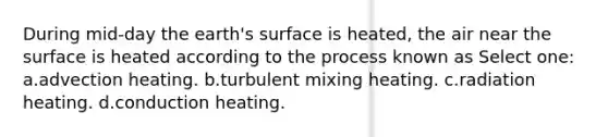 During mid-day the earth's surface is heated, the air near the surface is heated according to the process known as Select one: a.advection heating. b.turbulent mixing heating. c.radiation heating. d.conduction heating.