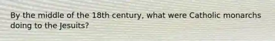 By the middle of the 18th century, what were Catholic monarchs doing to the Jesuits?