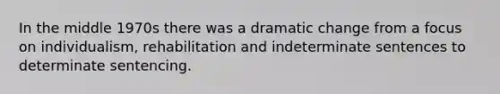 In the middle 1970s there was a dramatic change from a focus on individualism, rehabilitation and indeterminate sentences to determinate sentencing.