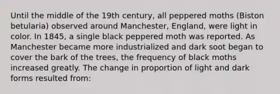 Until the middle of the 19th century, all peppered moths (Biston betularia) observed around Manchester, England, were light in color. In 1845, a single black peppered moth was reported. As Manchester became more industrialized and dark soot began to cover the bark of the trees, the frequency of black moths increased greatly. The change in proportion of light and dark forms resulted from: