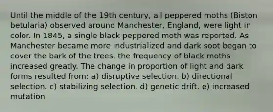 Until the middle of the 19th century, all peppered moths (Biston betularia) observed around Manchester, England, were light in color. In 1845, a single black peppered moth was reported. As Manchester became more industrialized and dark soot began to cover the bark of the trees, the frequency of black moths increased greatly. The change in proportion of light and dark forms resulted from: a) disruptive selection. b) directional selection. c) stabilizing selection. d) genetic drift. e) increased mutation