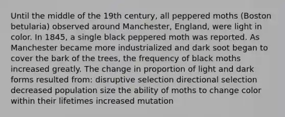 Until the middle of the 19th century, all peppered moths (Boston betularia) observed around Manchester, England, were light in color. In 1845, a single black peppered moth was reported. As Manchester became more industrialized and dark soot began to cover the bark of the trees, the frequency of black moths increased greatly. The change in proportion of light and dark forms resulted from: disruptive selection directional selection decreased population size the ability of moths to change color within their lifetimes increased mutation