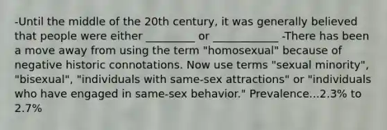 -Until the middle of the 20th century, it was generally believed that people were either _________ or ____________ -There has been a move away from using the term "homosexual" because of negative historic connotations. Now use terms "sexual minority", "bisexual", "individuals with same-sex attractions" or "individuals who have engaged in same-sex behavior." Prevalence...2.3% to 2.7%