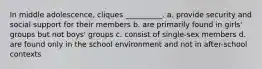 In middle adolescence, cliques __________. a. provide security and social support for their members b. are primarily found in girls' groups but not boys' groups c. consist of single-sex members d. are found only in the school environment and not in after-school contexts