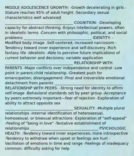 MIDDLE ADOLESCENCE GROWTH: -Growth decelerating in girls -Stature reaches 95% of adult height -Secondary sexual characteristics well advanced ____________________________________ COGNITION: -Developing capacity for abstract thinking -Enjoys intellectual powers, often in idealistic terms -Concern with philosophic, political, and social problems ____________________________________ IDENTITY: -Modified body image -Self-centered; increased narcissism -Tendency toward inner experience and self-discovery -Rich fantasy life -Idealistic -Able to perceive future implications of current behavior and decisions; variable application ____________________________________ RELATIONSHIP WITH PARENTS -Major conflicts over independence and control -Low point in parent-child relationship -Greatest push for emancipation; disengagement -Final and irreversible emotional detachment from parents ____________________________________ RELATIONSHIP WITH PEERS: -Strong need for identity to affirm self-image -Behavioral standards set by peer group -Acceptance by peers extremely important—fear of rejection -Exploration of ability to attract opposite sex ____________________________________ SEXUALITY: -Multiple plural relationships -Internal identification of heterosexual, homosexual, or bisexual attractions -Exploration of "self-appeal" -Feeling of "being in love" -Tentative establishment of relationships ____________________________________ PSYCHOLOGIC HEALTH: -Tendency toward inner experiences; more introspective -Tendency to withdraw when upset or feelings are hurt -Vacillation of emotions in time and range -Feelings of inadequacy common; difficulty asking for help