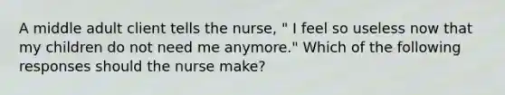 A middle adult client tells the nurse, " I feel so useless now that my children do not need me anymore." Which of the following responses should the nurse make?