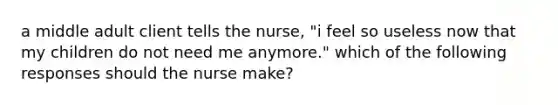 a middle adult client tells the nurse, "i feel so useless now that my children do not need me anymore." which of the following responses should the nurse make?