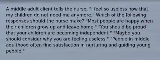 A middle adult client tells the nurse, "I feel so useless now that my children do not need me anymore." Which of the following responses should the nurse make? "Most people are happy when their children grow up and leave home." "You should be proud that your children are becoming independent." "Maybe you should consider why you are feeling useless." "People in middle adulthood often find satisfaction in nurturing and guiding young people."