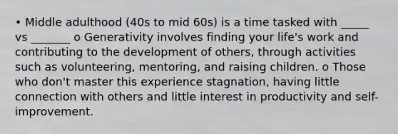 • Middle adulthood (40s to mid 60s) is a time tasked with _____ vs _______ o Generativity involves finding your life's work and contributing to the development of others, through activities such as volunteering, mentoring, and raising children. o Those who don't master this experience stagnation, having little connection with others and little interest in productivity and self-improvement.