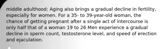 middle adulthood: Aging also brings a gradual decline in fertility, especially for women. For a 35- to 39-year-old woman, the chance of getting pregnant after a single act of intercourse is only half that of a woman 19 to 26 Men experience a gradual decline in sperm count, testosterone level, and speed of erection and ejaculation.