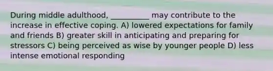 During middle adulthood, __________ may contribute to the increase in effective coping. A) lowered expectations for family and friends B) greater skill in anticipating and preparing for stressors C) being perceived as wise by younger people D) less intense emotional responding