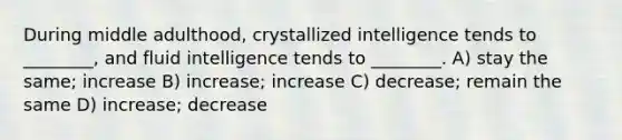 During middle adulthood, crystallized intelligence tends to ________, and fluid intelligence tends to ________. A) stay the same; increase B) increase; increase C) decrease; remain the same D) increase; decrease