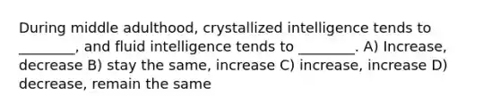 During middle adulthood, crystallized intelligence tends to ________, and fluid intelligence tends to ________. A) Increase, decrease B) stay the same, increase C) increase, increase D) decrease, remain the same