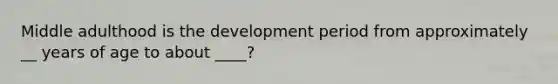 Middle adulthood is the development period from approximately __ years of age to about ____?